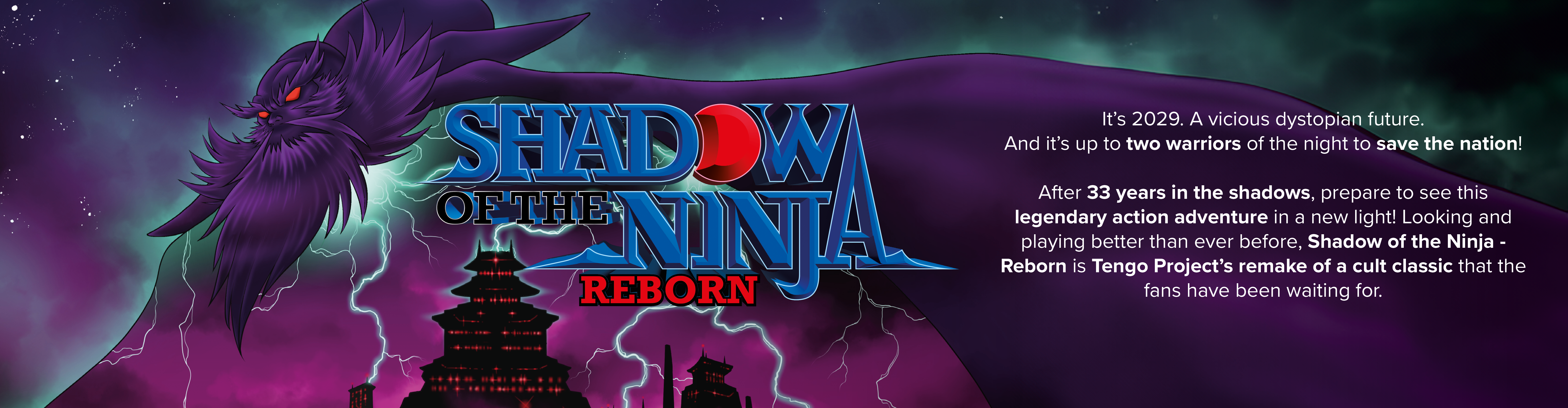 Ninjas emerge from the shadows to rescue the world in a gripping dystopian future. Tengo Project brings back their iconic action-adventure, enhanced for an even more immersive experience. Relive the NES cult classic and secure your exclusive physical copy of Shadow of the Ninja - Reborn!
